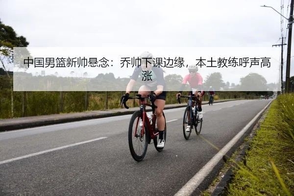 中国男篮新帅悬念：乔帅下课边缘，本土教练呼声高涨